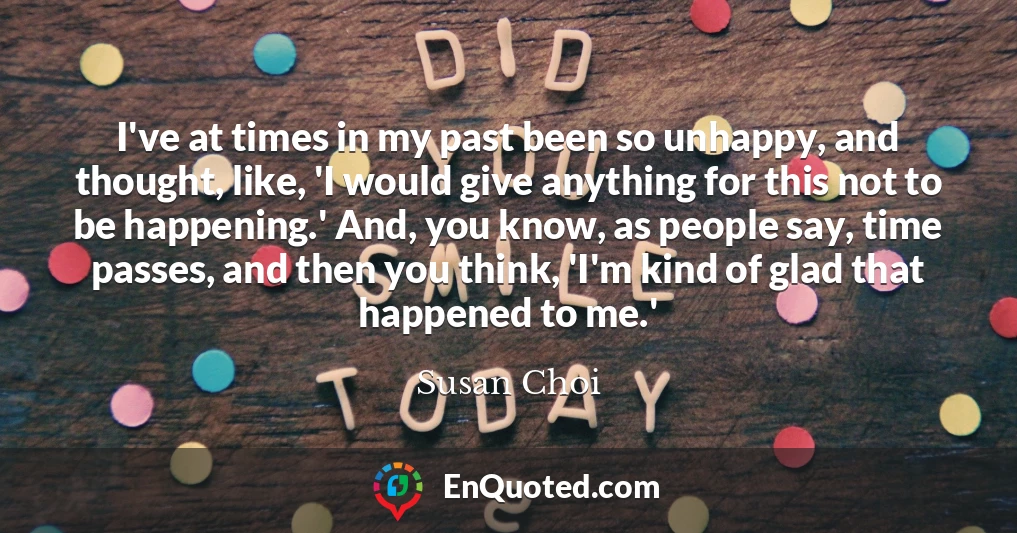 I've at times in my past been so unhappy, and thought, like, 'I would give anything for this not to be happening.' And, you know, as people say, time passes, and then you think, 'I'm kind of glad that happened to me.'