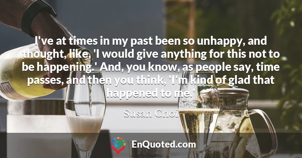 I've at times in my past been so unhappy, and thought, like, 'I would give anything for this not to be happening.' And, you know, as people say, time passes, and then you think, 'I'm kind of glad that happened to me.'