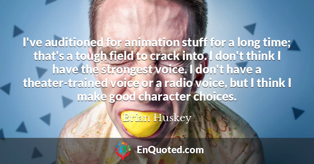 I've auditioned for animation stuff for a long time; that's a tough field to crack into. I don't think I have the strongest voice. I don't have a theater-trained voice or a radio voice, but I think I make good character choices.