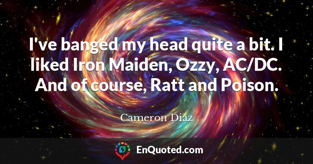 I've banged my head quite a bit. I liked Iron Maiden, Ozzy, AC/DC. And of course, Ratt and Poison.
