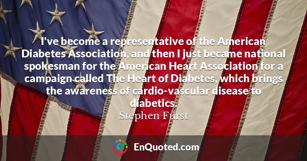 I've become a representative of the American Diabetes Association, and then I just became national spokesman for the American Heart Association for a campaign called The Heart of Diabetes, which brings the awareness of cardio-vascular disease to diabetics.