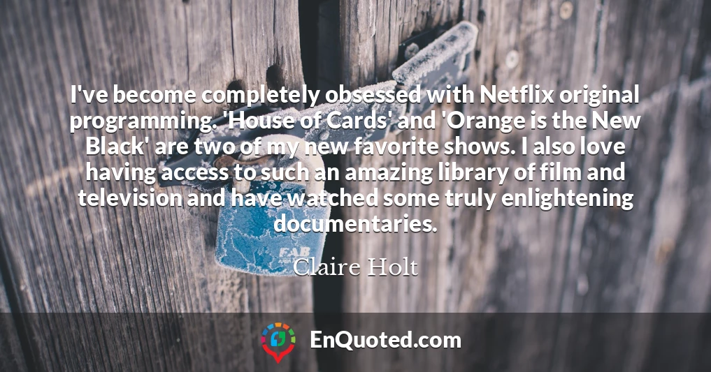 I've become completely obsessed with Netflix original programming. 'House of Cards' and 'Orange is the New Black' are two of my new favorite shows. I also love having access to such an amazing library of film and television and have watched some truly enlightening documentaries.