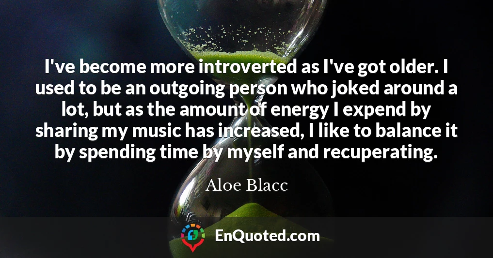 I've become more introverted as I've got older. I used to be an outgoing person who joked around a lot, but as the amount of energy I expend by sharing my music has increased, I like to balance it by spending time by myself and recuperating.