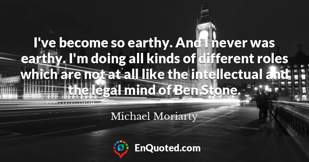 I've become so earthy. And I never was earthy. I'm doing all kinds of different roles which are not at all like the intellectual and the legal mind of Ben Stone.