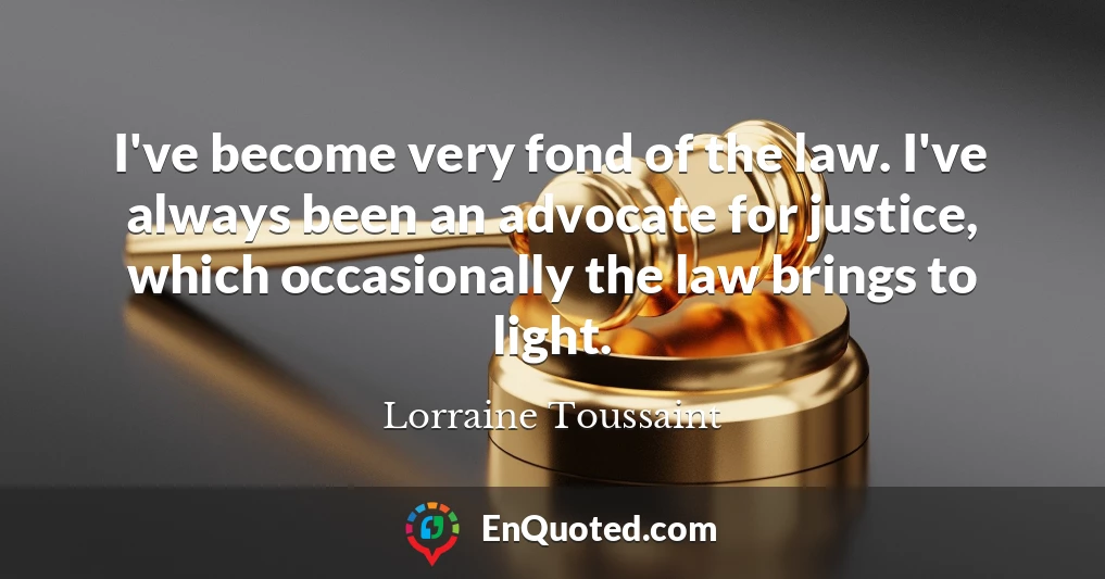I've become very fond of the law. I've always been an advocate for justice, which occasionally the law brings to light.