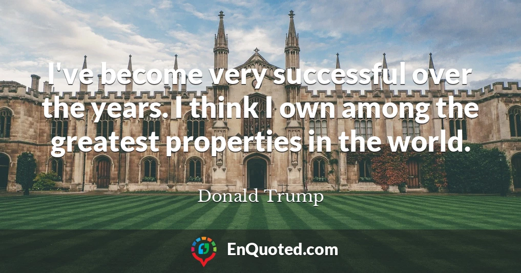 I've become very successful over the years. I think I own among the greatest properties in the world.