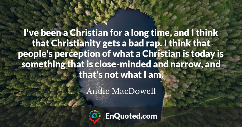 I've been a Christian for a long time, and I think that Christianity gets a bad rap. I think that people's perception of what a Christian is today is something that is close-minded and narrow, and that's not what I am.