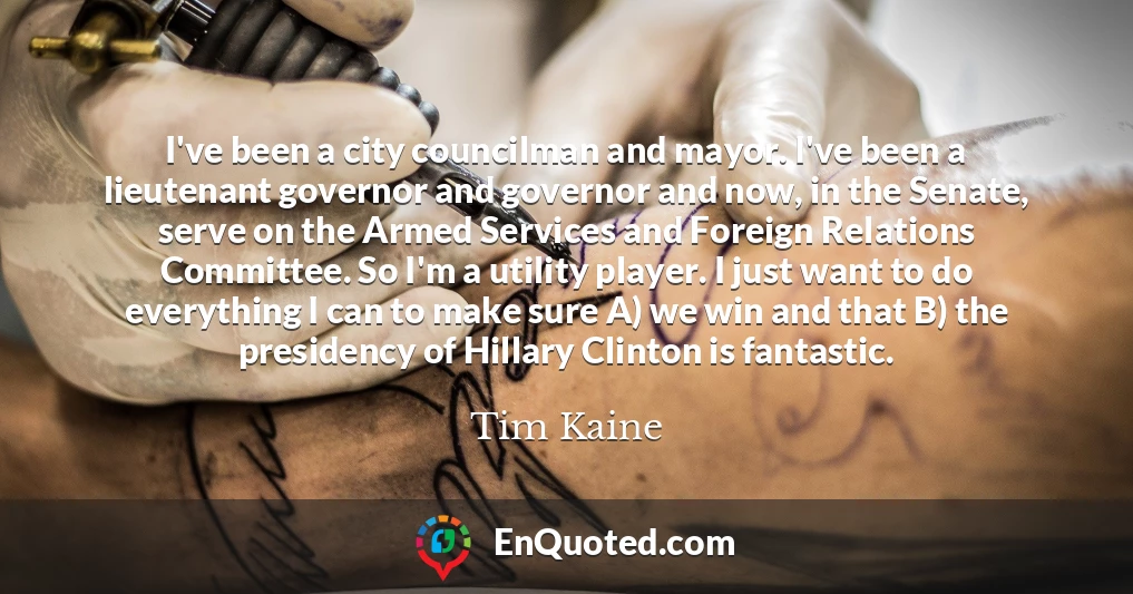 I've been a city councilman and mayor. I've been a lieutenant governor and governor and now, in the Senate, serve on the Armed Services and Foreign Relations Committee. So I'm a utility player. I just want to do everything I can to make sure A) we win and that B) the presidency of Hillary Clinton is fantastic.