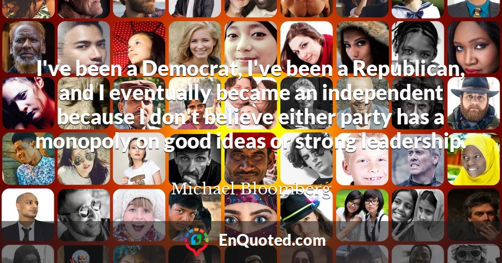 I've been a Democrat, I've been a Republican, and I eventually became an independent because I don't believe either party has a monopoly on good ideas or strong leadership.