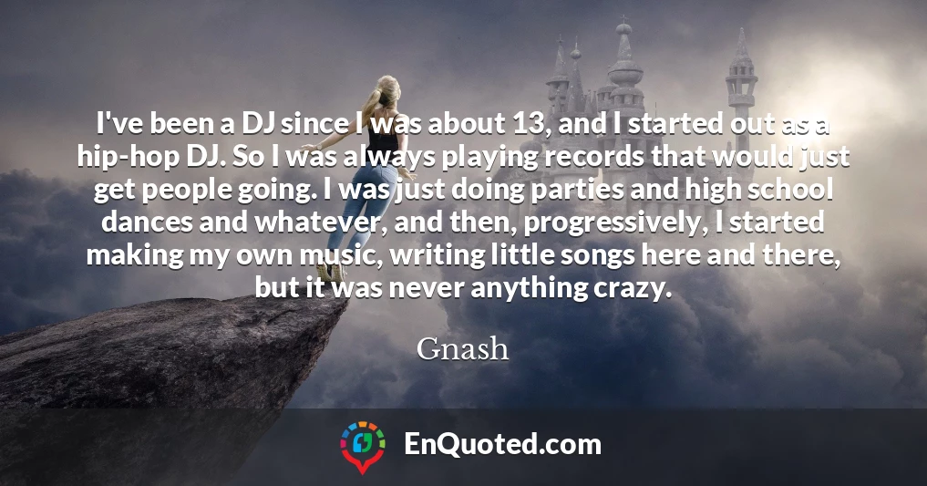 I've been a DJ since I was about 13, and I started out as a hip-hop DJ. So I was always playing records that would just get people going. I was just doing parties and high school dances and whatever, and then, progressively, I started making my own music, writing little songs here and there, but it was never anything crazy.