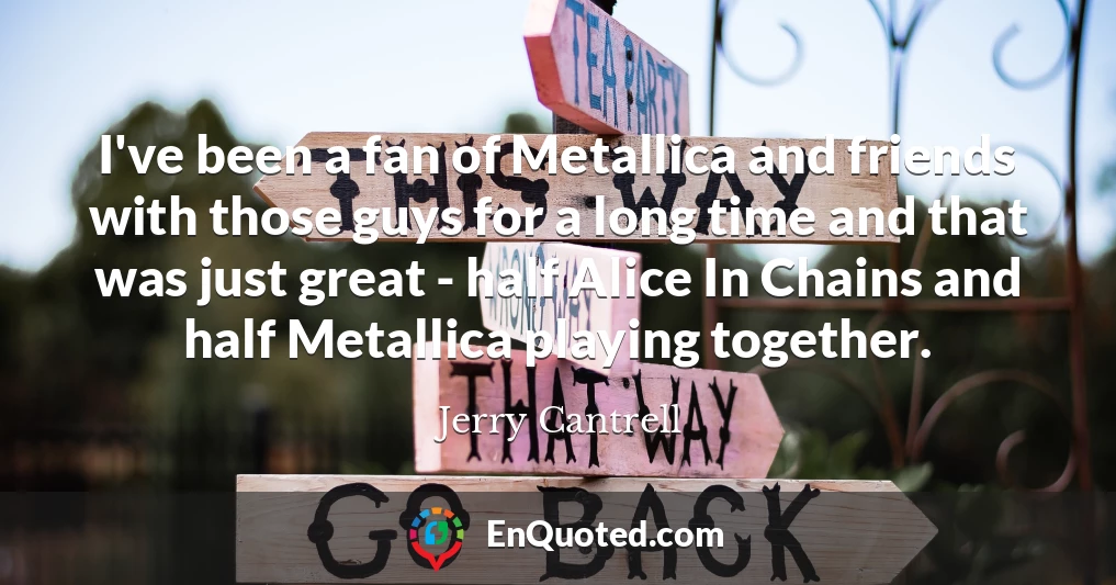 I've been a fan of Metallica and friends with those guys for a long time and that was just great - half Alice In Chains and half Metallica playing together.