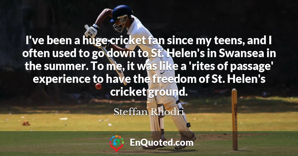 I've been a huge cricket fan since my teens, and I often used to go down to St. Helen's in Swansea in the summer. To me, it was like a 'rites of passage' experience to have the freedom of St. Helen's cricket ground.