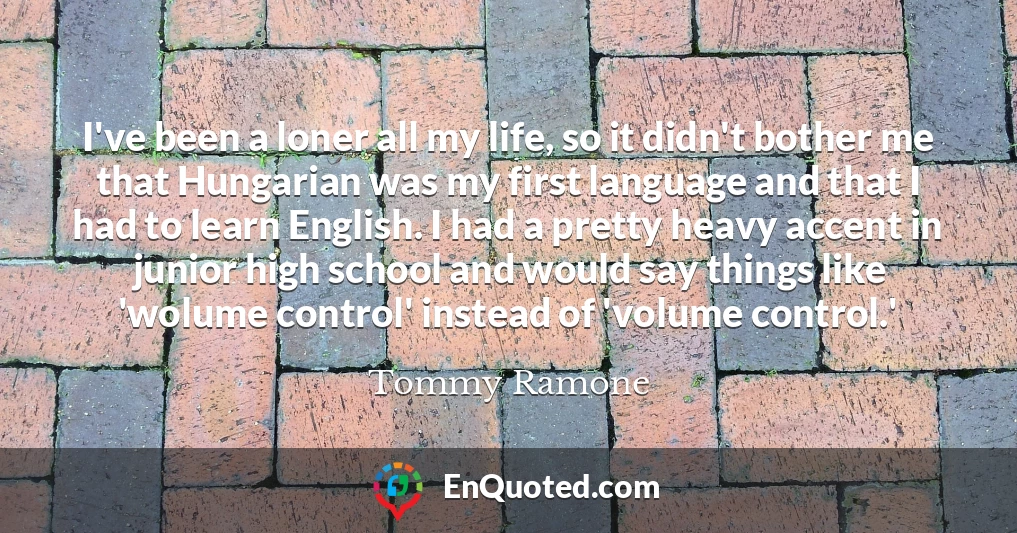I've been a loner all my life, so it didn't bother me that Hungarian was my first language and that I had to learn English. I had a pretty heavy accent in junior high school and would say things like 'wolume control' instead of 'volume control.'