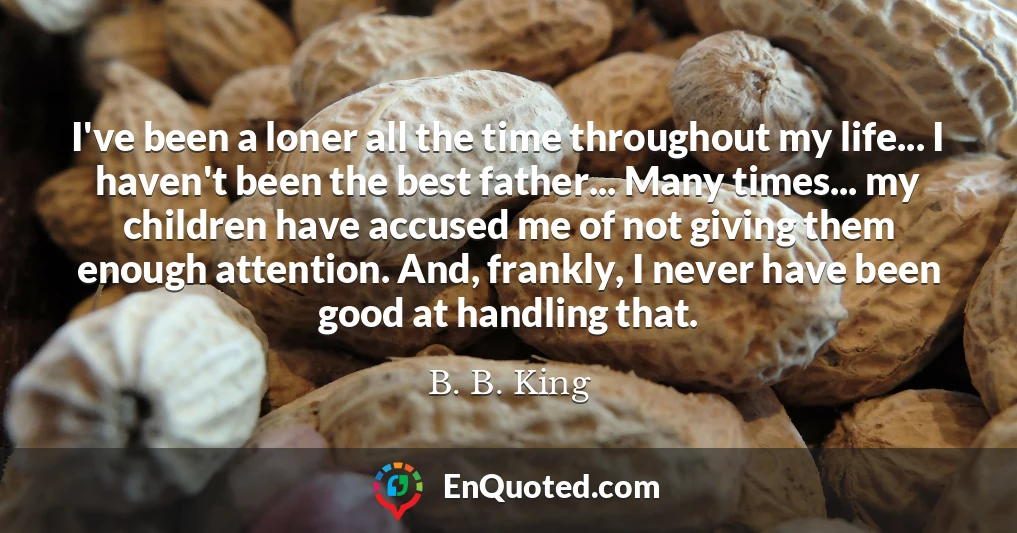 I've been a loner all the time throughout my life... I haven't been the best father... Many times... my children have accused me of not giving them enough attention. And, frankly, I never have been good at handling that.