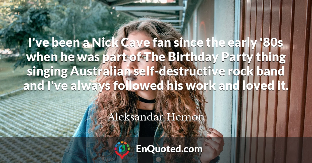 I've been a Nick Cave fan since the early '80s when he was part of The Birthday Party thing singing Australian self-destructive rock band and I've always followed his work and loved it.