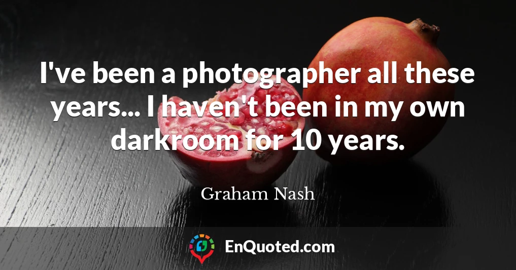 I've been a photographer all these years... I haven't been in my own darkroom for 10 years.