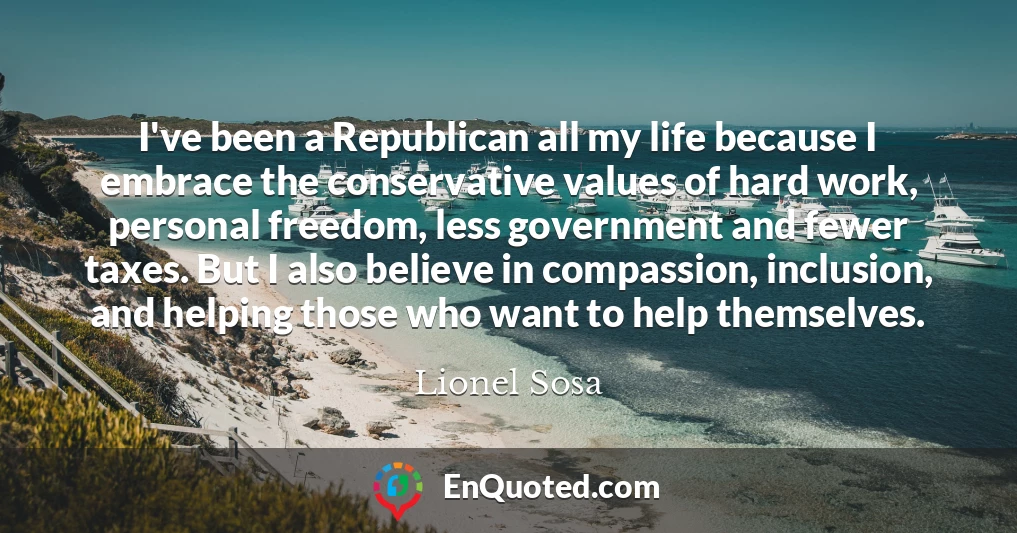 I've been a Republican all my life because I embrace the conservative values of hard work, personal freedom, less government and fewer taxes. But I also believe in compassion, inclusion, and helping those who want to help themselves.