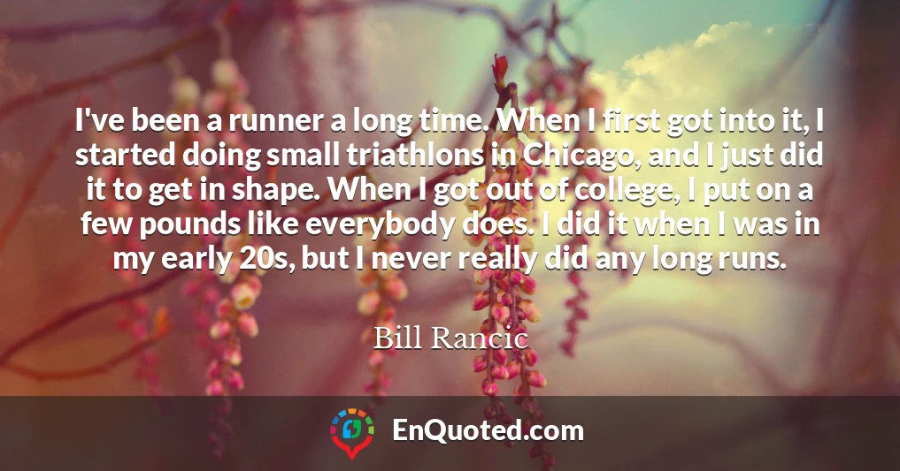 I've been a runner a long time. When I first got into it, I started doing small triathlons in Chicago, and I just did it to get in shape. When I got out of college, I put on a few pounds like everybody does. I did it when I was in my early 20s, but I never really did any long runs.