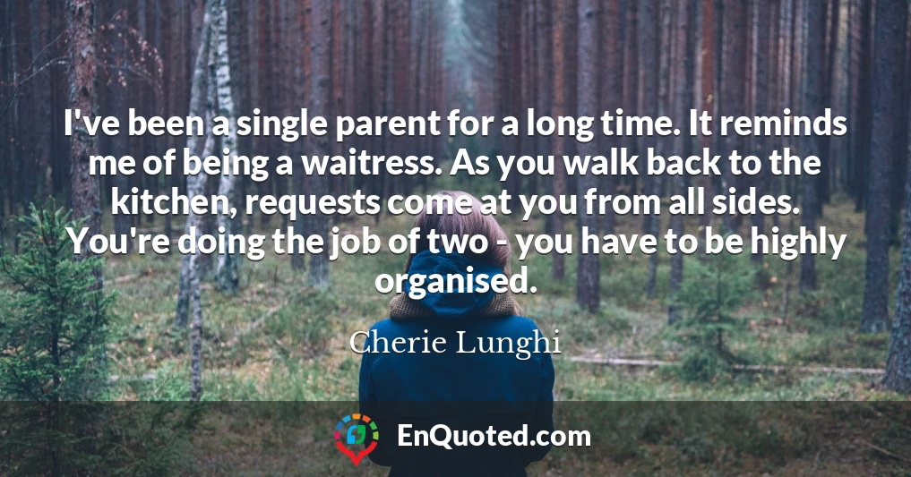 I've been a single parent for a long time. It reminds me of being a waitress. As you walk back to the kitchen, requests come at you from all sides. You're doing the job of two - you have to be highly organised.