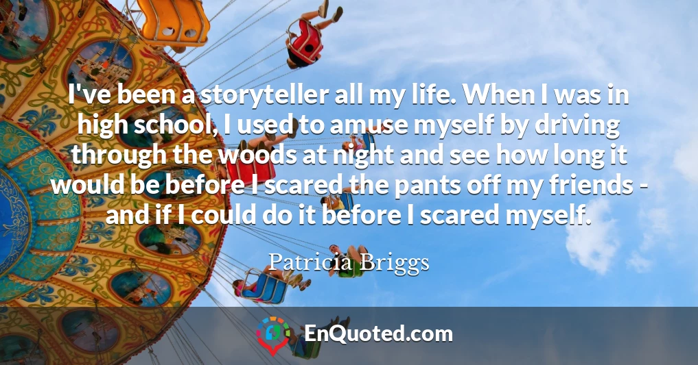 I've been a storyteller all my life. When I was in high school, I used to amuse myself by driving through the woods at night and see how long it would be before I scared the pants off my friends - and if I could do it before I scared myself.