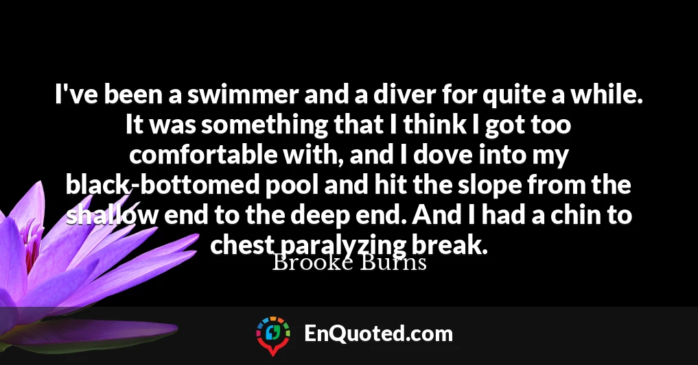 I've been a swimmer and a diver for quite a while. It was something that I think I got too comfortable with, and I dove into my black-bottomed pool and hit the slope from the shallow end to the deep end. And I had a chin to chest paralyzing break.
