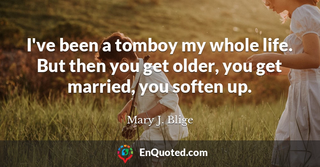I've been a tomboy my whole life. But then you get older, you get married, you soften up.