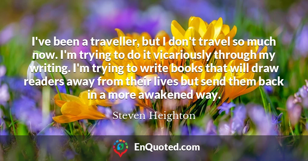 I've been a traveller, but I don't travel so much now. I'm trying to do it vicariously through my writing. I'm trying to write books that will draw readers away from their lives but send them back in a more awakened way.