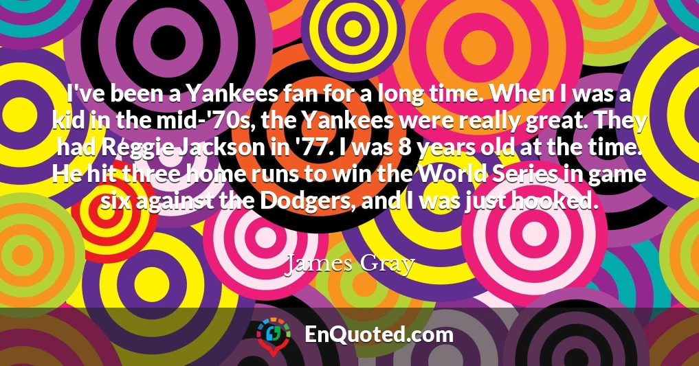 I've been a Yankees fan for a long time. When I was a kid in the mid-'70s, the Yankees were really great. They had Reggie Jackson in '77. I was 8 years old at the time. He hit three home runs to win the World Series in game six against the Dodgers, and I was just hooked.