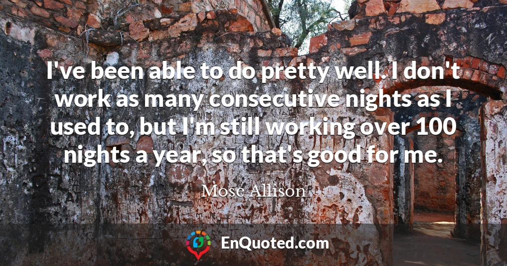 I've been able to do pretty well. I don't work as many consecutive nights as I used to, but I'm still working over 100 nights a year, so that's good for me.