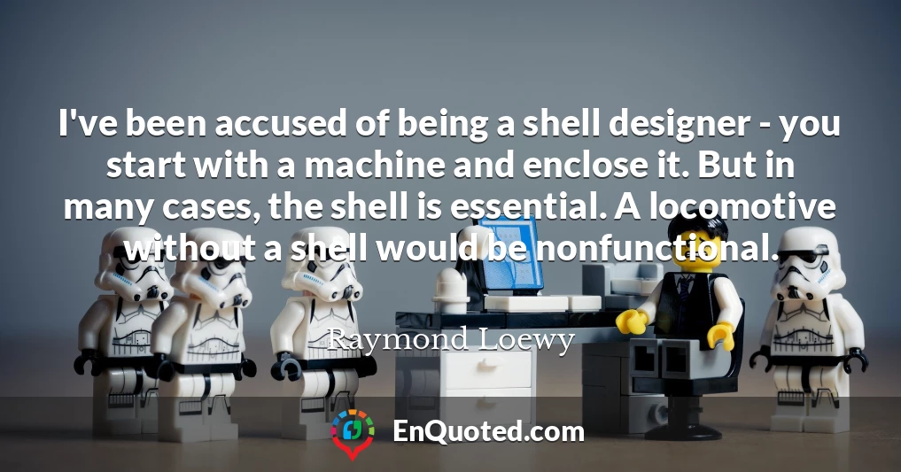 I've been accused of being a shell designer - you start with a machine and enclose it. But in many cases, the shell is essential. A locomotive without a shell would be nonfunctional.