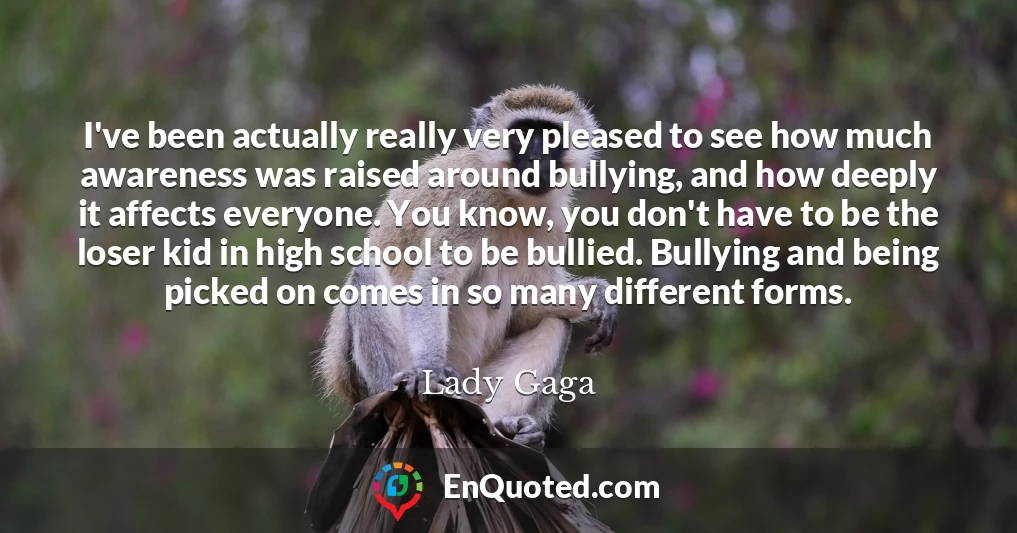 I've been actually really very pleased to see how much awareness was raised around bullying, and how deeply it affects everyone. You know, you don't have to be the loser kid in high school to be bullied. Bullying and being picked on comes in so many different forms.