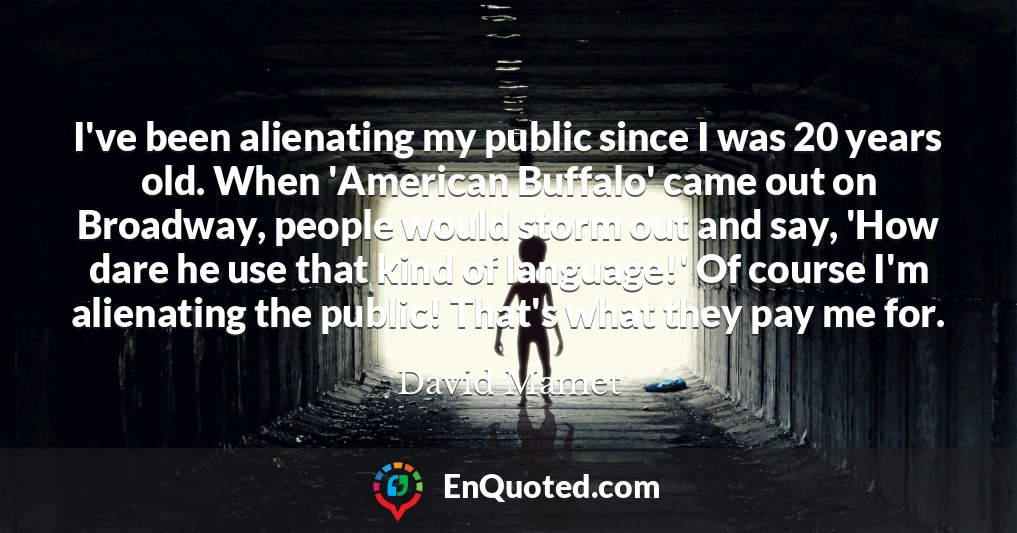 I've been alienating my public since I was 20 years old. When 'American Buffalo' came out on Broadway, people would storm out and say, 'How dare he use that kind of language!' Of course I'm alienating the public! That's what they pay me for.