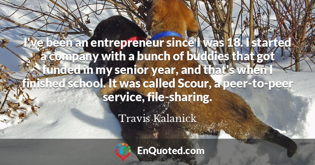 I've been an entrepreneur since I was 18. I started a company with a bunch of buddies that got funded in my senior year, and that's when I finished school. It was called Scour, a peer-to-peer service, file-sharing.