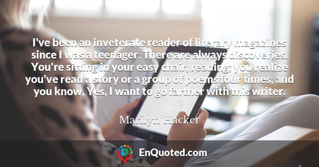 I've been an inveterate reader of literary magazines since I was a teenager. There are always discoveries. You're sitting in your easy chair, reading; you realize you've read a story or a group of poems four times, and you know, Yes, I want to go farther with this writer.