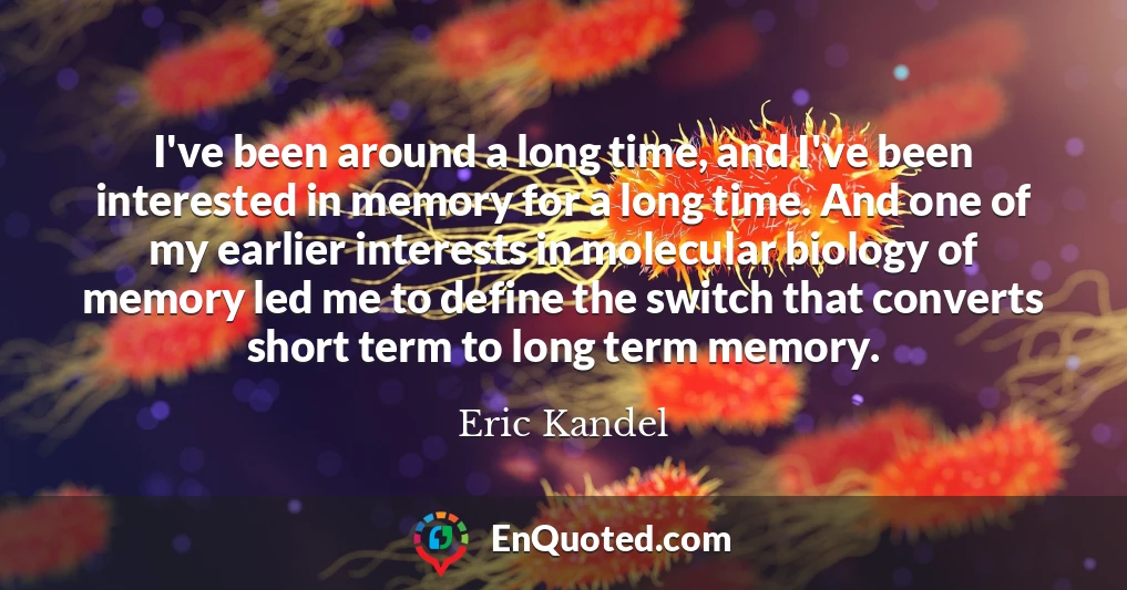 I've been around a long time, and I've been interested in memory for a long time. And one of my earlier interests in molecular biology of memory led me to define the switch that converts short term to long term memory.