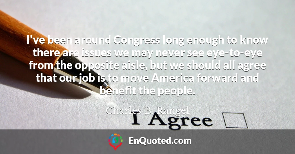 I've been around Congress long enough to know there are issues we may never see eye-to-eye from the opposite aisle, but we should all agree that our job is to move America forward and benefit the people.