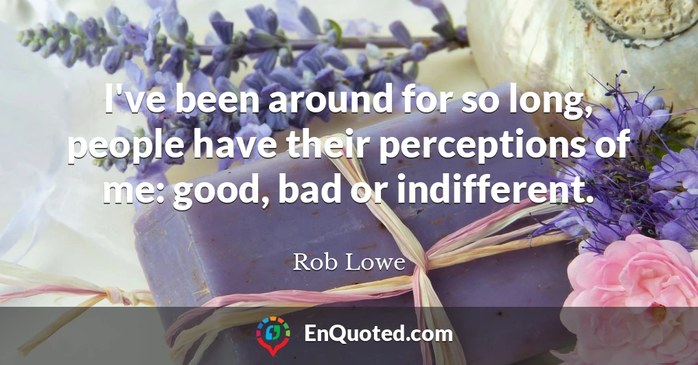 I've been around for so long, people have their perceptions of me: good, bad or indifferent.