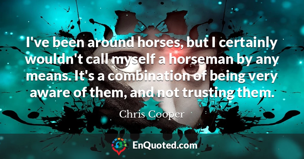 I've been around horses, but I certainly wouldn't call myself a horseman by any means. It's a combination of being very aware of them, and not trusting them.