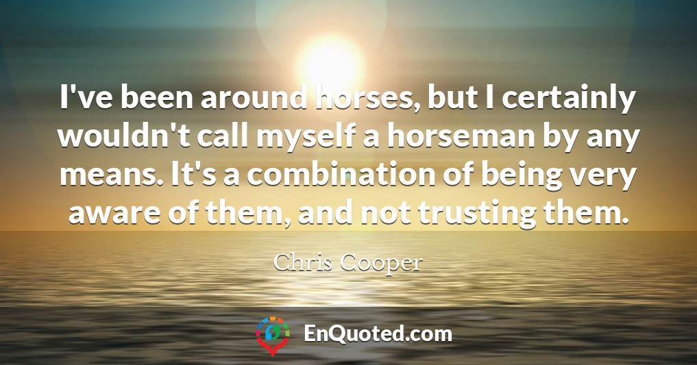 I've been around horses, but I certainly wouldn't call myself a horseman by any means. It's a combination of being very aware of them, and not trusting them.