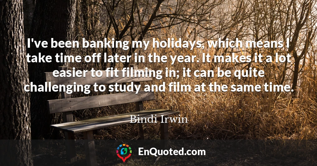 I've been banking my holidays, which means I take time off later in the year. It makes it a lot easier to fit filming in; it can be quite challenging to study and film at the same time.