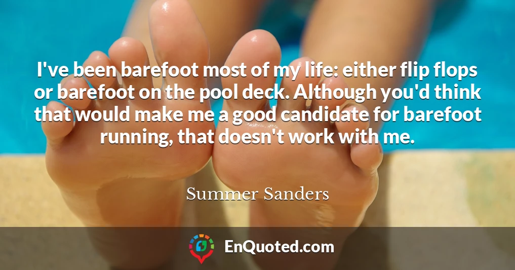 I've been barefoot most of my life: either flip flops or barefoot on the pool deck. Although you'd think that would make me a good candidate for barefoot running, that doesn't work with me.