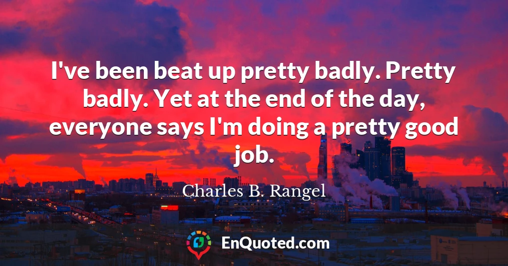 I've been beat up pretty badly. Pretty badly. Yet at the end of the day, everyone says I'm doing a pretty good job.