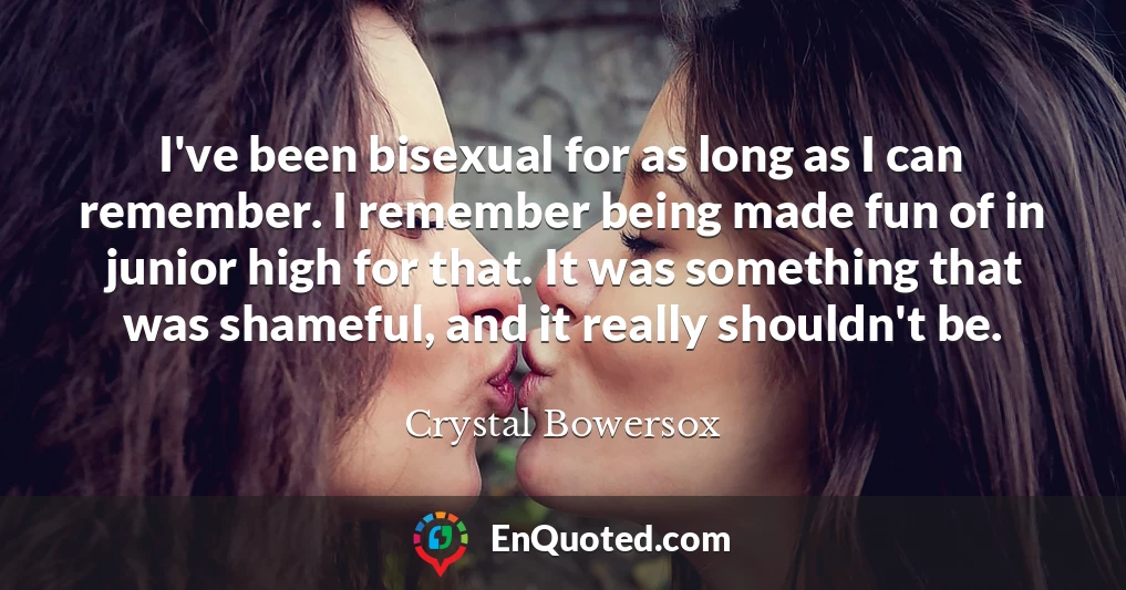 I've been bisexual for as long as I can remember. I remember being made fun of in junior high for that. It was something that was shameful, and it really shouldn't be.