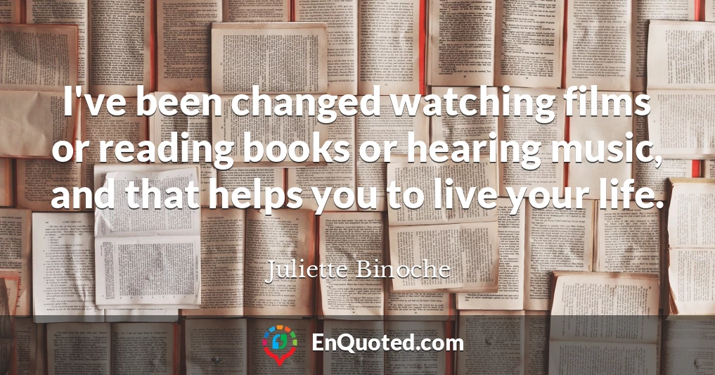 I've been changed watching films or reading books or hearing music, and that helps you to live your life.
