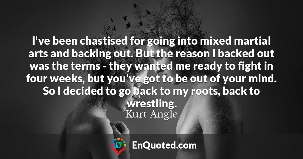 I've been chastised for going into mixed martial arts and backing out. But the reason I backed out was the terms - they wanted me ready to fight in four weeks, but you've got to be out of your mind. So I decided to go back to my roots, back to wrestling.
