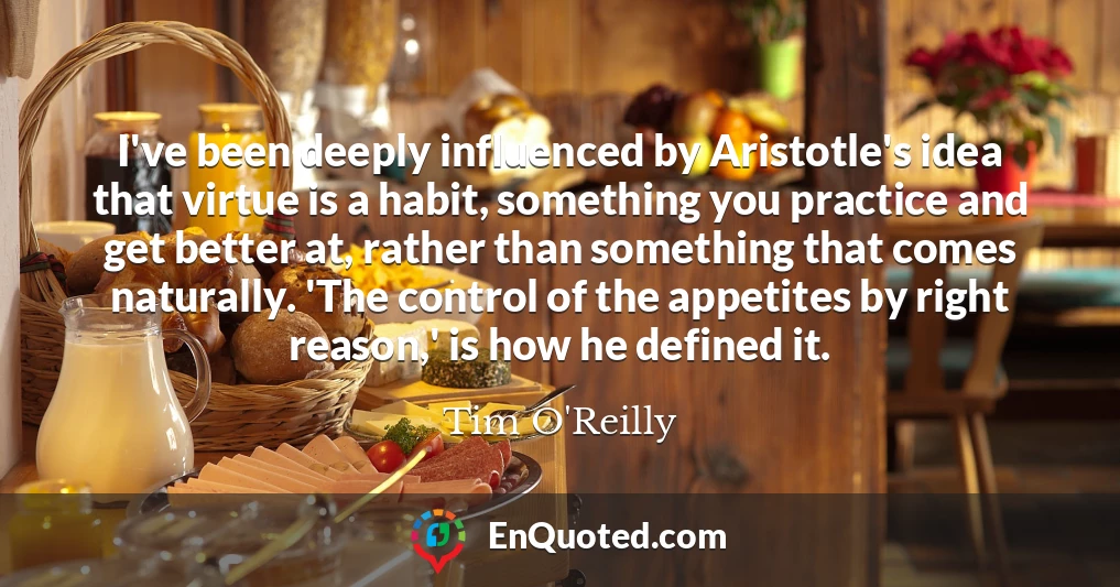 I've been deeply influenced by Aristotle's idea that virtue is a habit, something you practice and get better at, rather than something that comes naturally. 'The control of the appetites by right reason,' is how he defined it.