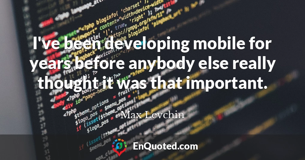 I've been developing mobile for years before anybody else really thought it was that important.