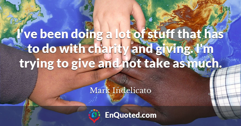 I've been doing a lot of stuff that has to do with charity and giving. I'm trying to give and not take as much.