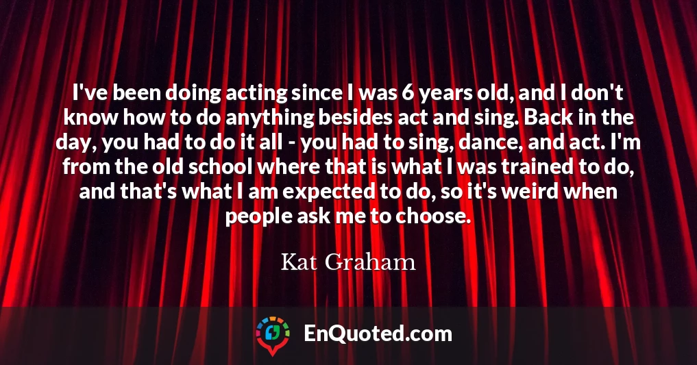 I've been doing acting since I was 6 years old, and I don't know how to do anything besides act and sing. Back in the day, you had to do it all - you had to sing, dance, and act. I'm from the old school where that is what I was trained to do, and that's what I am expected to do, so it's weird when people ask me to choose.