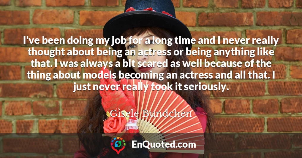 I've been doing my job for a long time and I never really thought about being an actress or being anything like that. I was always a bit scared as well because of the thing about models becoming an actress and all that. I just never really took it seriously.